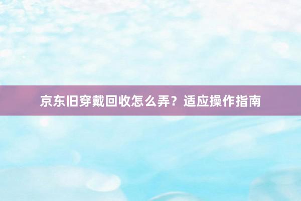 京东旧穿戴回收怎么弄？适应操作指南