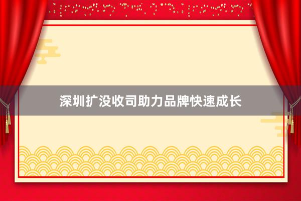 深圳扩没收司助力品牌快速成长