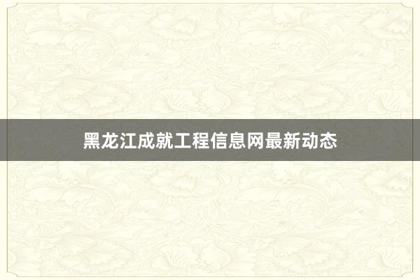 黑龙江成就工程信息网最新动态