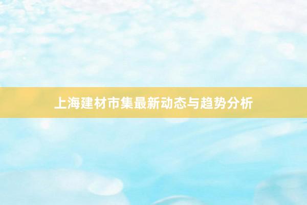 上海建材市集最新动态与趋势分析