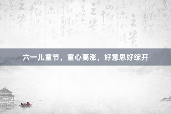 六一儿童节，童心高涨，好意思好绽开