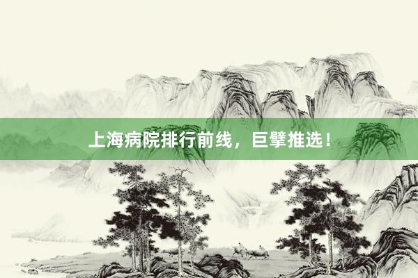 上海病院排行前线，巨擘推选！