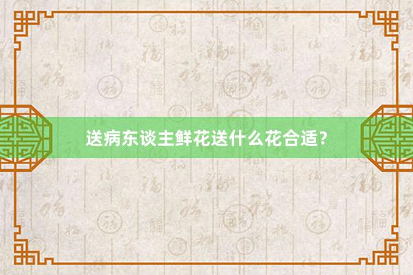 送病东谈主鲜花送什么花合适？