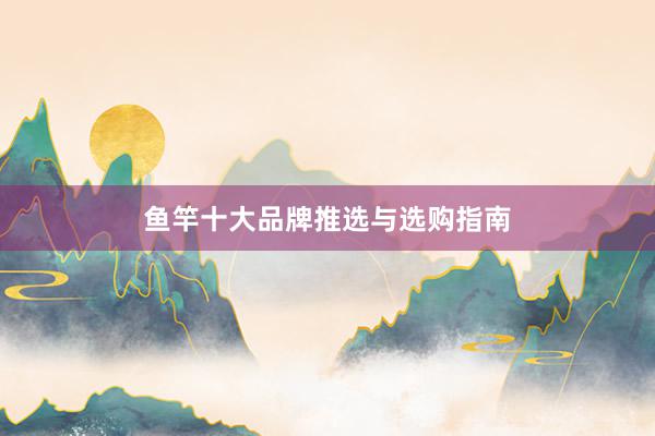 鱼竿十大品牌推选与选购指南